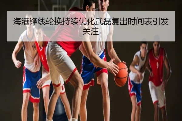 海港锋线轮换持续优化武磊复出时间表引发关注