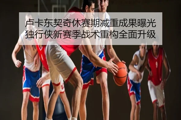 卢卡东契奇休赛期减重成果曝光 独行侠新赛季战术重构全面升级
