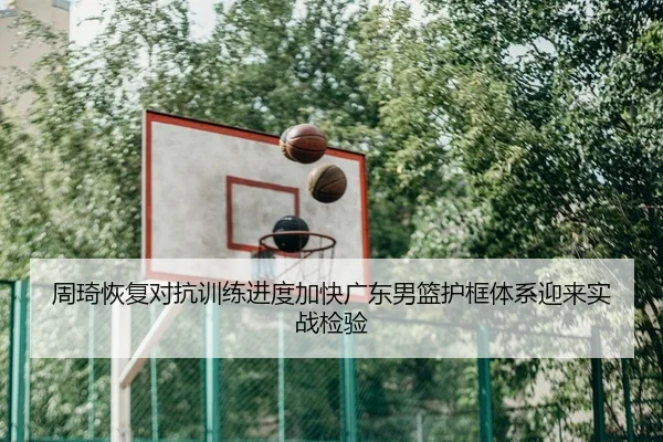 周琦恢复对抗训练进度加快广东男篮护框体系迎来实战检验