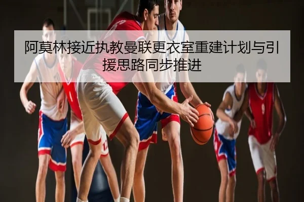 阿莫林接近执教曼联更衣室重建计划与引援思路同步推进