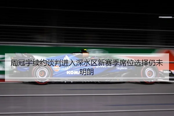 周冠宇续约谈判进入深水区新赛季席位选择仍未明朗