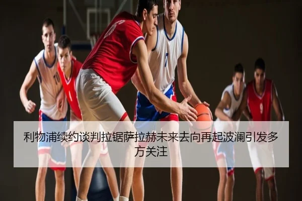 利物浦续约谈判拉锯萨拉赫未来去向再起波澜引发多方关注
