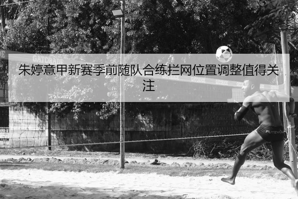 朱婷意甲新赛季前随队合练拦网位置调整值得关注